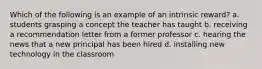 Which of the following is an example of an intrinsic reward? a. students grasping a concept the teacher has taught b. receiving a recommendation letter from a former professor c. hearing the news that a new principal has been hired d. installing new technology in the classroom