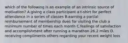 which of the following is an example of an intrinsic source of motivation? A.giving a class participant a t-shirt for perfect attendance in a series of classes B.earning a partial reimbursement of membership dues for visiting the club a minimum number of times each month C.feelings of satisfaction and accomplishment after running a marathon 26.2 miles D. receiving compliments others regarding your recent weight loss