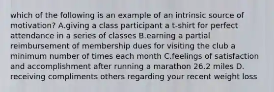 which of the following is an example of an intrinsic source of motivation? A.giving a class participant a t-shirt for perfect attendance in a series of classes B.earning a partial reimbursement of membership dues for visiting the club a minimum number of times each month C.feelings of satisfaction and accomplishment after running a marathon 26.2 miles D. receiving compliments others regarding your recent weight loss