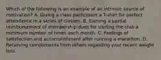 Which of the following is an example of an intrinsic source of motivation? A. Giving a class participant a T-shirt for perfect attendance in a series of classes. B. Earning a partial reimbursement of membership dues for visiting the club a minimum number of times each month. C. Feelings of satisfaction and accomplishment after running a marathon. D. Receiving compliments from others regarding your recent weight loss.