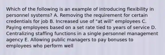 Which of the following is an example of introducing flexibility in personnel systems? A. Removing the requirement for certain credentials for job B. Increased use of "at will" employees C. Paying employees based on a set rate tied to years of service D. Centralizing staffing functions in a single personnel management agency E. Allowing public managers to pay bonuses to employees who perform well