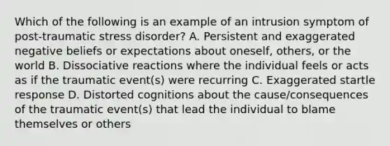 Which of the following is an example of an intrusion symptom of post-traumatic stress disorder? A. Persistent and exaggerated negative beliefs or expectations about oneself, others, or the world B. Dissociative reactions where the individual feels or acts as if the traumatic event(s) were recurring C. Exaggerated startle response D. Distorted cognitions about the cause/consequences of the traumatic event(s) that lead the individual to blame themselves or others