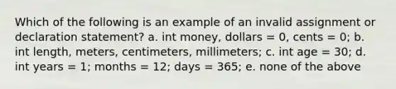 Which of the following is an example of an invalid assignment or declaration statement? a. int money, dollars = 0, cents = 0; b. int length, meters, centimeters, millimeters; c. int age = 30; d. int years = 1; months = 12; days = 365; e. none of the above