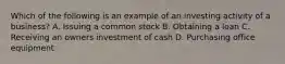 Which of the following is an example of an investing activity of a business? A. Issuing a common stock B. Obtaining a loan C. Receiving an owners investment of cash D. Purchasing office equipment