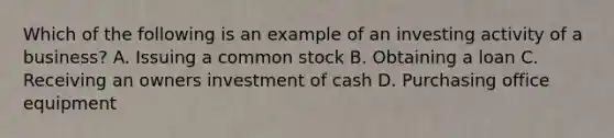 Which of the following is an example of an investing activity of a business? A. Issuing a common stock B. Obtaining a loan C. Receiving an owners investment of cash D. Purchasing office equipment