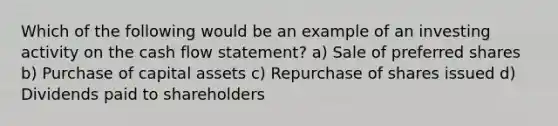 Which of the following would be an example of an investing activity on the cash flow statement? a) Sale of preferred shares b) Purchase of capital assets c) Repurchase of shares issued d) Dividends paid to shareholders