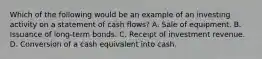 Which of the following would be an example of an investing activity on a statement of cash flows? A. Sale of equipment. B. Issuance of long-term bonds. C. Receipt of investment revenue. D. Conversion of a cash equivalent into cash.