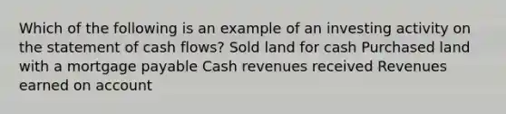 Which of the following is an example of an investing activity on the statement of cash flows? Sold land for cash Purchased land with a mortgage payable Cash revenues received Revenues earned on account