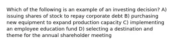 Which of the following is an example of an investing decision? A) issuing shares of stock to repay corporate debt B) purchasing new equipment to expand production capacity C) implementing an employee education fund D) selecting a destination and theme for the annual shareholder meeting