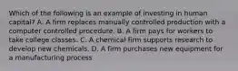 Which of the following is an example of investing in human capital? A. A firm replaces manually controlled production with a computer controlled procedure. B. A firm pays for workers to take college classes. C. A chemical firm supports research to develop new chemicals. D. A firm purchases new equipment for a manufacturing process