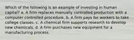 Which of the following is an example of investing in human capital? a. A firm replaces manually controlled production with a computer controlled procedure. b. A firm pays for workers to take college classes. c. A chemical firm supports research to develop new chemicals. d. A firm purchases new equipment for a manufacturing process.