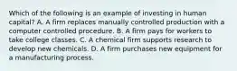 Which of the following is an example of investing in human capital? A. A firm replaces manually controlled production with a computer controlled procedure. B. A firm pays for workers to take college classes. C. A chemical firm supports research to develop new chemicals. D. A firm purchases new equipment for a manufacturing process.