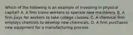 Which of the following is an example of investing in physical capital? A. A firm trains workers to operate new machinery. B. A firm pays for workers to take college classes. C. A chemical firm employs chemists to develop new chemicals. D. A firm purchases new equipment for a manufacturing process.