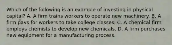 Which of the following is an example of investing in physical capital? A. A firm trains workers to operate new machinery. B. A firm pays for workers to take college classes. C. A chemical firm employs chemists to develop new chemicals. D. A firm purchases new equipment for a manufacturing process.