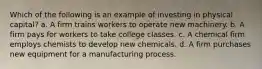 Which of the following is an example of investing in physical capital? a. A firm trains workers to operate new machinery. b. A firm pays for workers to take college classes. c. A chemical firm employs chemists to develop new chemicals. d. A firm purchases new equipment for a manufacturing process.