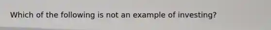 Which of the following is not an example of investing?