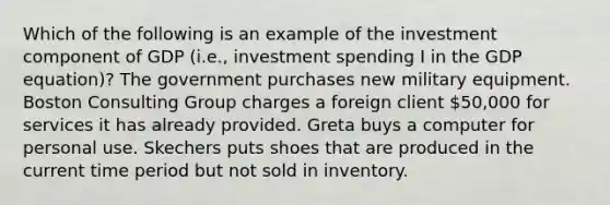 Which of the following is an example of the investment component of GDP (i.e., investment spending I in the GDP equation)? The government purchases new military equipment. Boston Consulting Group charges a foreign client 50,000 for services it has already provided. Greta buys a computer for personal use. Skechers puts shoes that are produced in the current time period but not sold in inventory.