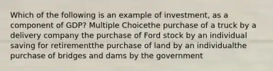 Which of the following is an example of investment, as a component of GDP? Multiple Choicethe purchase of a truck by a delivery company the purchase of Ford stock by an individual saving for retirementthe purchase of land by an individualthe purchase of bridges and dams by the government