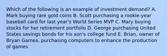 Which of the following is an example of investment demand? A. Mark buying rare gold coins B. Scott purchasing a rookie-year baseball card for last year's World Series MVP C. Mary buying stocks for her retirement portfolio D. George purchasing United States savings bonds for his son's college fund E. Brian, owner of Bryan Games, purchasing computers to enhance the production of games