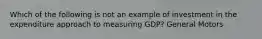 Which of the following is not an example of investment in the expenditure approach to measuring GDP? General Motors