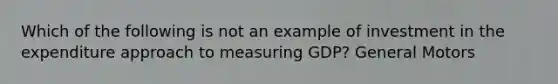 Which of the following is not an example of investment in the expenditure approach to measuring GDP? General Motors