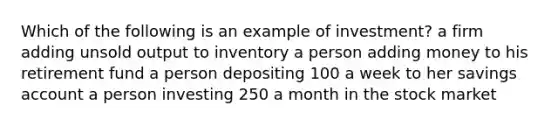 Which of the following is an example of investment? a firm adding unsold output to inventory a person adding money to his retirement fund a person depositing 100 a week to her savings account a person investing 250 a month in the stock market