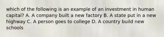 which of the following is an example of an investment in human capital? A. A company built a new factory B. A state put in a new highway C. A person goes to college D. A country build new schools