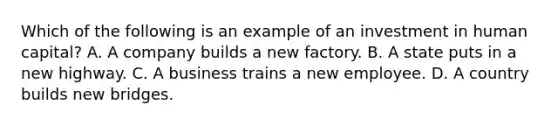 Which of the following is an example of an investment in human capital? A. A company builds a new factory. B. A state puts in a new highway. C. A business trains a new employee. D. A country builds new bridges.