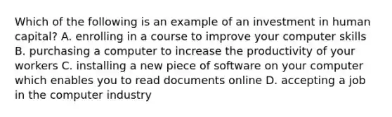 Which of the following is an example of an investment in human capital? A. enrolling in a course to improve your computer skills B. purchasing a computer to increase the productivity of your workers C. installing a new piece of software on your computer which enables you to read documents online D. accepting a job in the computer industry