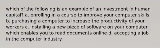 which of the following is an example of an investment in human capital? a. enrolling in a course to improve your computer skills b. purchasing a computer to increase the productivity of your workers c. installing a new piece of software on your computer which enables you to read documents online d. accepting a job in the computer industry