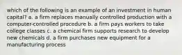 which of the following is an example of an investment in human capital? a. a firm replaces manually controlled production with a computer-controlled procedure b. a firm pays workers to take college classes c. a chemical firm supports research to develop new chemicals d. a firm purchases new equipment for a manufacturing process