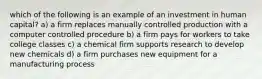 which of the following is an example of an investment in human capital? a) a firm replaces manually controlled production with a computer controlled procedure b) a firm pays for workers to take college classes c) a chemical firm supports research to develop new chemicals d) a firm purchases new equipment for a manufacturing process