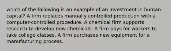 which of the following is an example of an investment in human capital? A firm replaces manually controlled production with a computer-controlled procedure. A chemical firm supports research to develop new chemicals. A firm pays for workers to take college classes. A firm purchases new equipment for a manufacturing process.