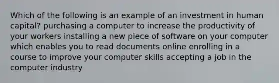 Which of the following is an example of an investment in human capital? purchasing a computer to increase the productivity of your workers installing a new piece of software on your computer which enables you to read documents online enrolling in a course to improve your computer skills accepting a job in the computer industry