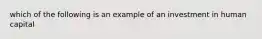 which of the following is an example of an investment in human capital