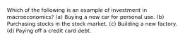 Which of the following is an example of investment in macroeconomics? (a) Buying a new car for personal use. (b) Purchasing stocks in the stock market. (c) Building a new factory. (d) Paying off a credit card debt.