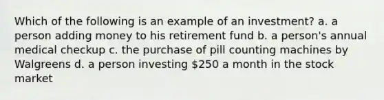 Which of the following is an example of an investment? a. a person adding money to his retirement fund b. a person's annual medical checkup c. the purchase of pill counting machines by Walgreens d. a person investing 250 a month in the stock market