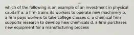 which of the following is an example of an investment in physical capital? a. a firm trains its workers to operate new machinery b. a firm pays workers to take college classes c. a chemical firm supports research to develop new chemicals d. a firm purchases new equipment for a manufacturing process