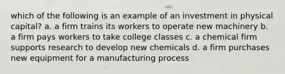 which of the following is an example of an investment in physical capital? a. a firm trains its workers to operate new machinery b. a firm pays workers to take college classes c. a chemical firm supports research to develop new chemicals d. a firm purchases new equipment for a manufacturing process