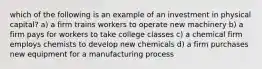 which of the following is an example of an investment in physical capital? a) a firm trains workers to operate new machinery b) a firm pays for workers to take college classes c) a chemical firm employs chemists to develop new chemicals d) a firm purchases new equipment for a manufacturing process