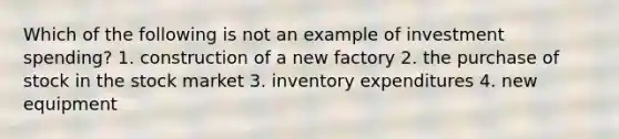 Which of the following is not an example of investment spending? 1. construction of a new factory 2. the purchase of stock in the stock market 3. inventory expenditures 4. new equipment