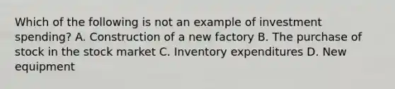 Which of the following is not an example of investment spending? A. Construction of a new factory B. The purchase of stock in the stock market C. Inventory expenditures D. New equipment