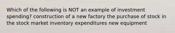 Which of the following is NOT an example of investment spending? construction of a new factory the purchase of stock in the stock market inventory expenditures new equipment