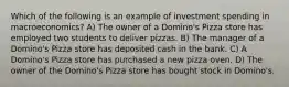 Which of the following is an example of investment spending in macroeconomics? A) The owner of a Domino's Pizza store has employed two students to deliver pizzas. B) The manager of a Domino's Pizza store has deposited cash in the bank. C) A Domino's Pizza store has purchased a new pizza oven. D) The owner of the Domino's Pizza store has bought stock in Domino's.