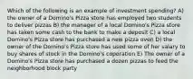 Which of the following is an example of investment spending? A) the owner of a Domino's Pizza store has employed two students to deliver pizzas B) the manager of a local Domino's Pizza store has taken some cash to the bank to make a deposit C) a local Domino's Pizza store has purchased a new pizza oven D) the owner of the Domino's Pizza store has used some of her salary to buy shares of stock in the Domino's coporation E) The owner of a Domino's Pizza store has purchased a dozen pizzas to feed the neighborhood block party