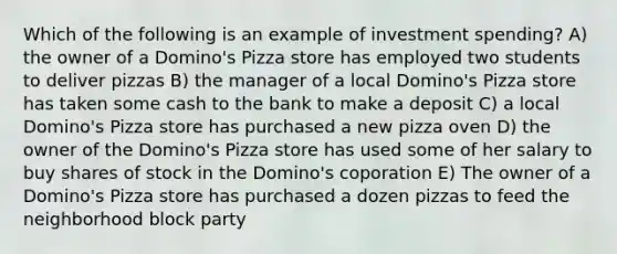 Which of the following is an example of investment spending? A) the owner of a Domino's Pizza store has employed two students to deliver pizzas B) the manager of a local Domino's Pizza store has taken some cash to the bank to make a deposit C) a local Domino's Pizza store has purchased a new pizza oven D) the owner of the Domino's Pizza store has used some of her salary to buy shares of stock in the Domino's coporation E) The owner of a Domino's Pizza store has purchased a dozen pizzas to feed the neighborhood block party