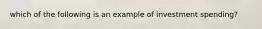 which of the following is an example of investment spending?