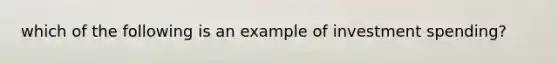 which of the following is an example of investment spending?