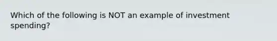 Which of the following is NOT an example of investment spending?