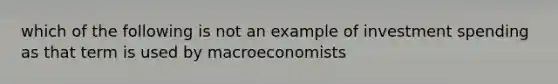 which of the following is not an example of investment spending as that term is used by macroeconomists